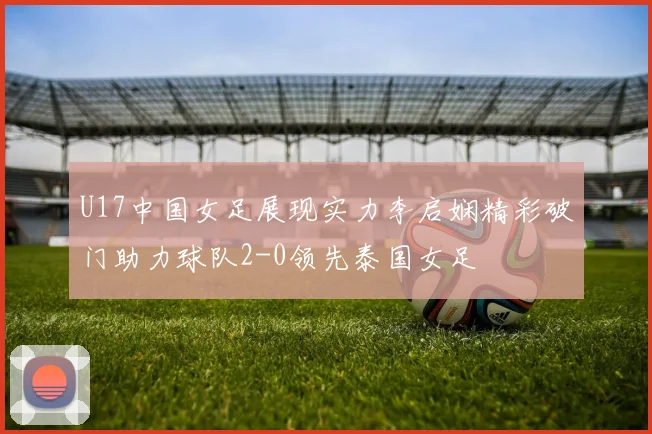 U17中国女足展现实力李启娴精彩破门助力球队2-0领先泰国女足