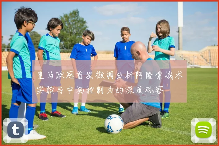皇马欧冠首发微调分析阿隆索战术实验与中场控制力的深度观察