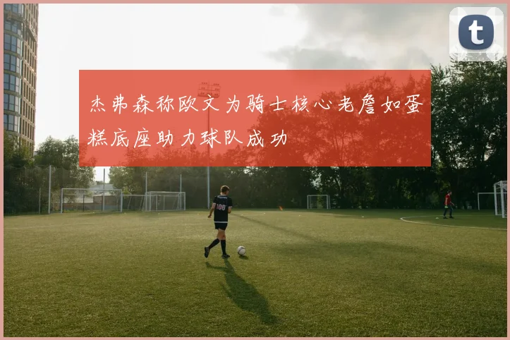 杰弗森称欧文为骑士核心老詹如蛋糕底座助力球队成功