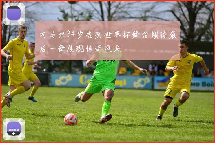 内马尔34岁告别世界杯舞台期待最后一舞展现传奇风采