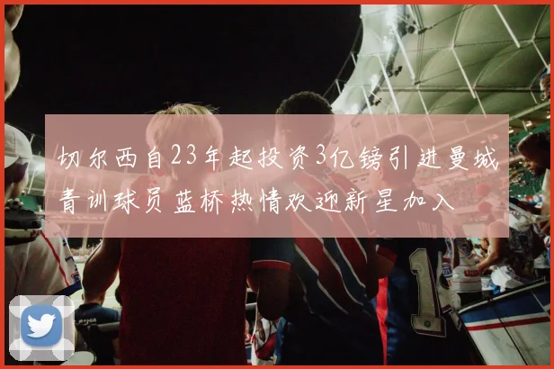 切尔西自23年起投资3亿镑引进曼城青训球员蓝桥热情欢迎新星加入