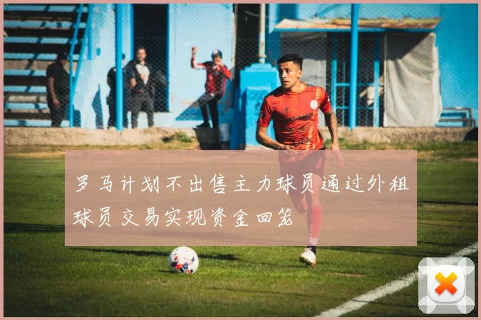罗马计划不出售主力球员通过外租球员交易实现资金回笼