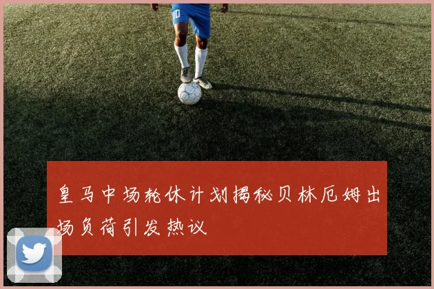皇马中场轮休计划揭秘贝林厄姆出场负荷引发热议