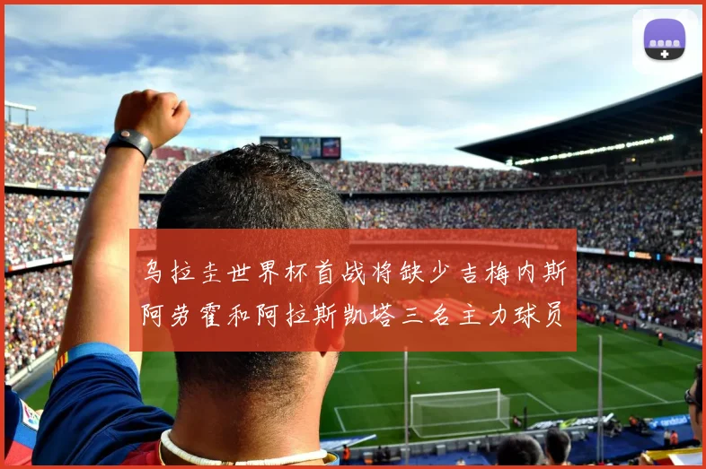 乌拉圭世界杯首战将缺少吉梅内斯阿劳霍和阿拉斯凯塔三名主力球员