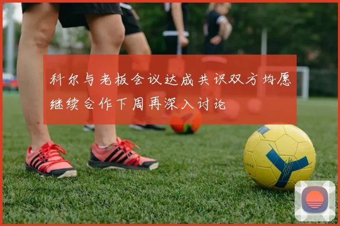 科尔与老板会议达成共识双方均愿继续合作下周再深入讨论