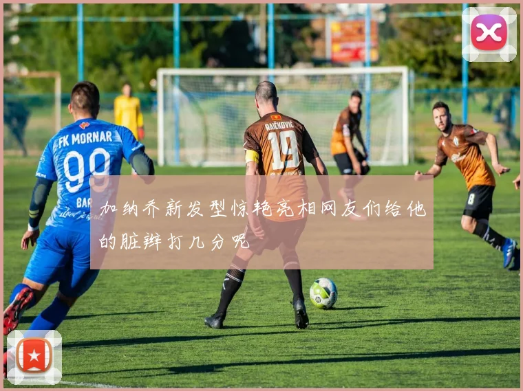 加纳乔新发型惊艳亮相网友们给他的脏辫打几分呢