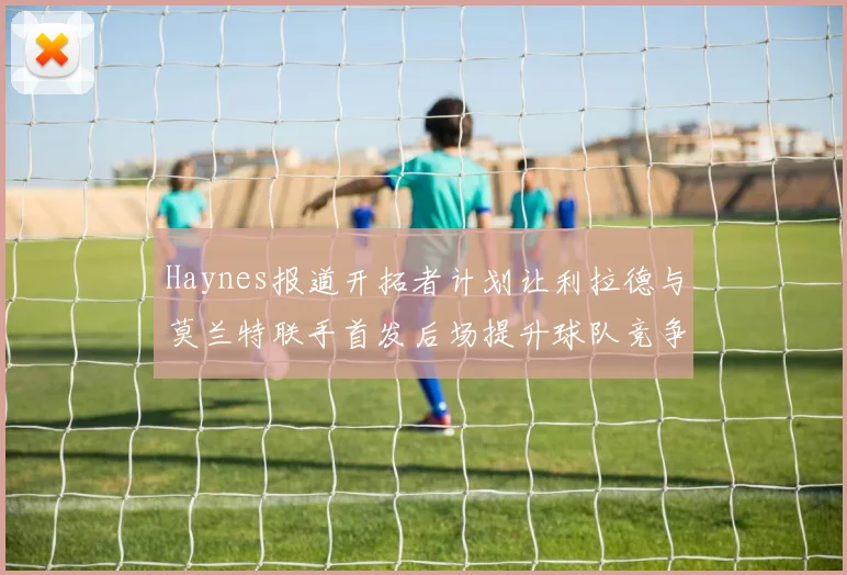 Haynes报道开拓者计划让利拉德与莫兰特联手首发后场提升球队竞争力