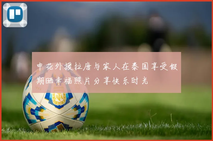 申花外援拉唐与家人在泰国享受假期晒幸福照片分享快乐时光