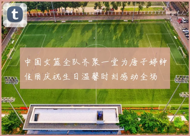 中国女篮全队齐聚一堂为唐子婷钟佳丽庆祝生日温馨时刻感动全场