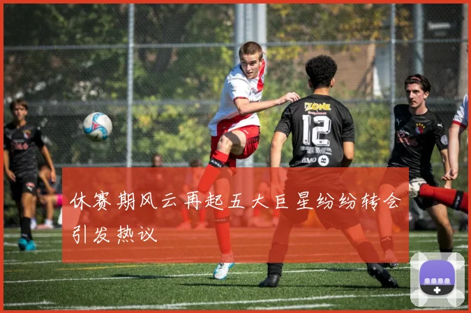 休赛期风云再起五大巨星纷纷转会引发热议