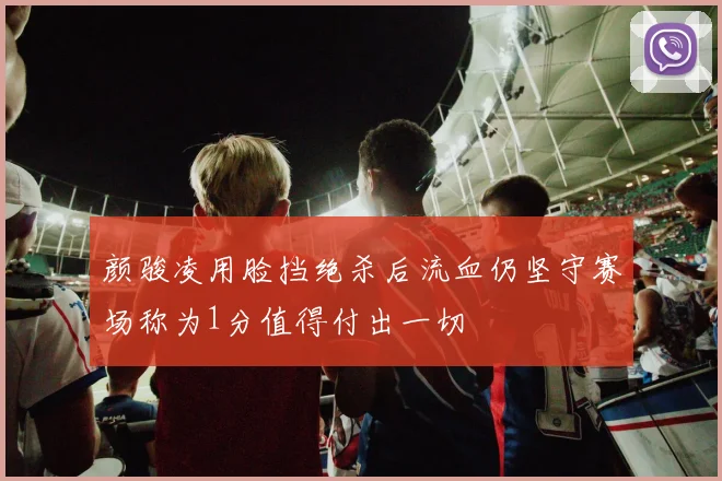 颜骏凌用脸挡绝杀后流血仍坚守赛场称为1分值得付出一切