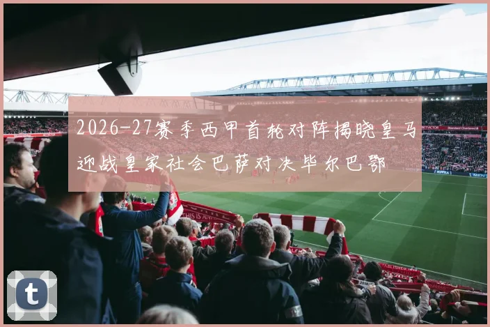 2026-27赛季西甲首轮对阵揭晓皇马迎战皇家社会巴萨对决毕尔巴鄂