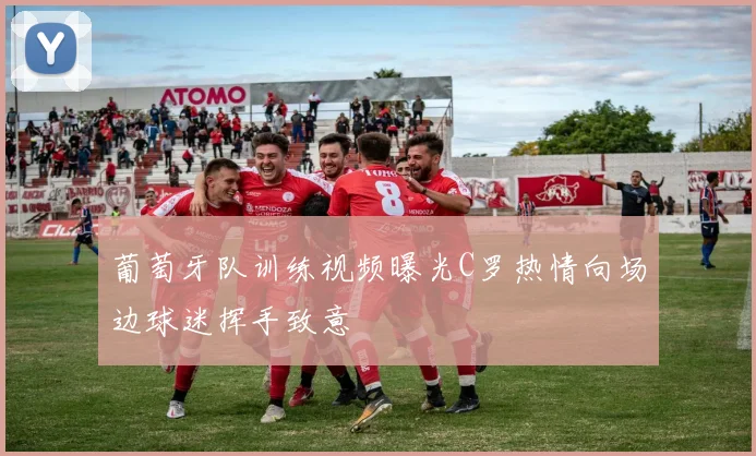 葡萄牙队训练视频曝光C罗热情向场边球迷挥手致意